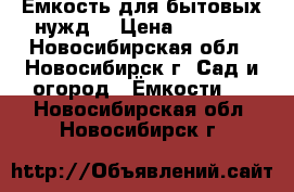 Ёмкость для бытовых нужд. › Цена ­ 2 500 - Новосибирская обл., Новосибирск г. Сад и огород » Ёмкости   . Новосибирская обл.,Новосибирск г.